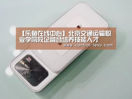 【乐鱼在线中心】北京交通运输职业学院校企融合培养技能人才(图1) 乐鱼在线中心